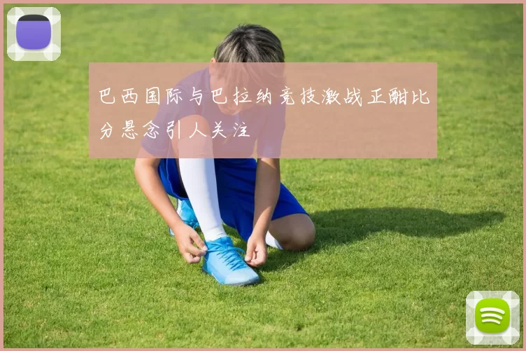 巴西国际与巴拉纳竞技激战正酣比分悬念引人关注