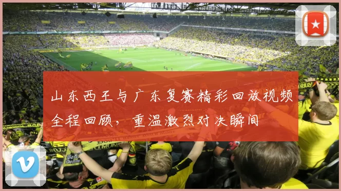 山东西王与广东复赛精彩回放视频全程回顾，重温激烈对决瞬间