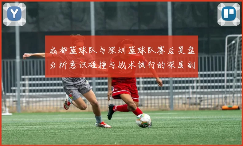 成都篮球队与深圳篮球队赛后复盘分析意识碰撞与战术执行的深度剖析