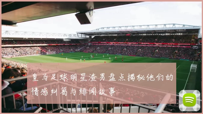 皇马足球明星渣男盘点揭秘他们的情感纠葛与绯闻故事