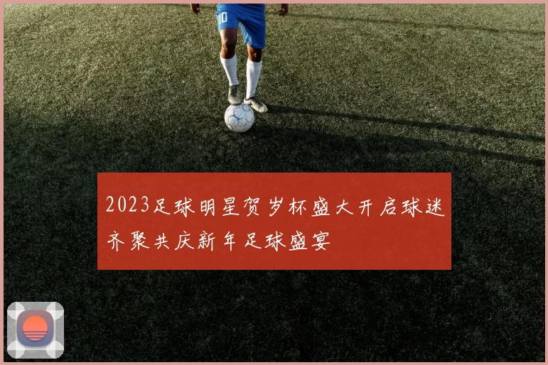 2023足球明星贺岁杯盛大开启球迷齐聚共庆新年足球盛宴