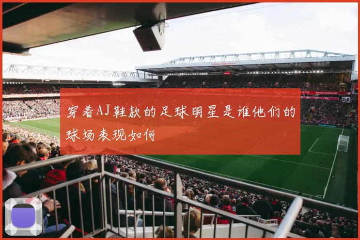 穿着AJ鞋款的足球明星是谁他们的球场表现如何