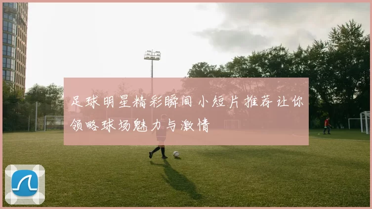 足球明星精彩瞬间小短片推荐让你领略球场魅力与激情
