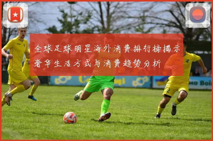 全球足球明星海外消费排行榜揭示奢华生活方式与消费趋势分析