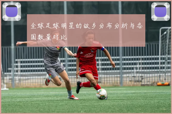 全球足球明星的故乡分布分析与各国数量对比