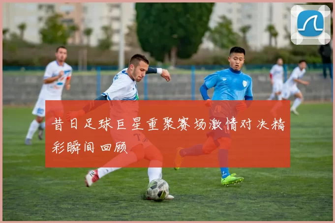 昔日足球巨星重聚赛场激情对决精彩瞬间回顾