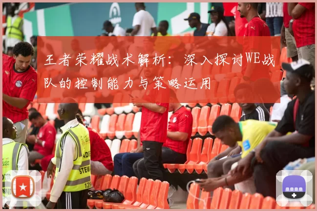 王者荣耀战术解析：深入探讨WE战队的控制能力与策略运用