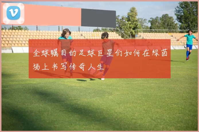 全球瞩目的足球巨星们如何在绿茵场上书写传奇人生