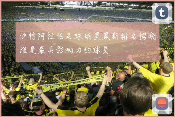 沙特阿拉伯足球明星最新排名揭晓谁是最具影响力的球员