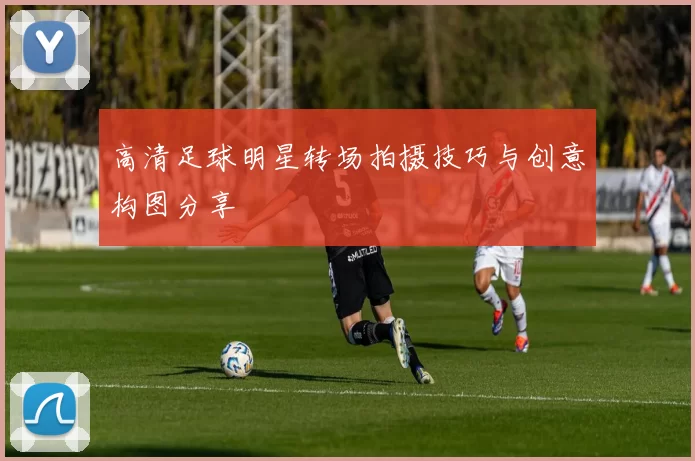 高清足球明星转场拍摄技巧与创意构图分享