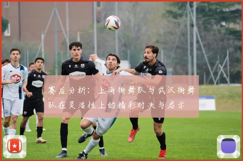 赛后分析：上海街舞队与武汉街舞队在灵活性上的精彩对决与启示