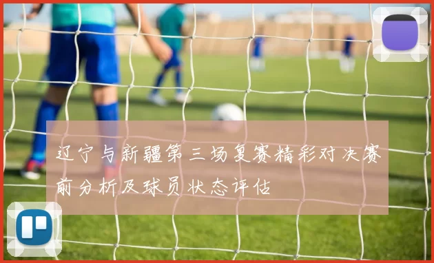 辽宁与新疆第三场复赛精彩对决赛前分析及球员状态评估