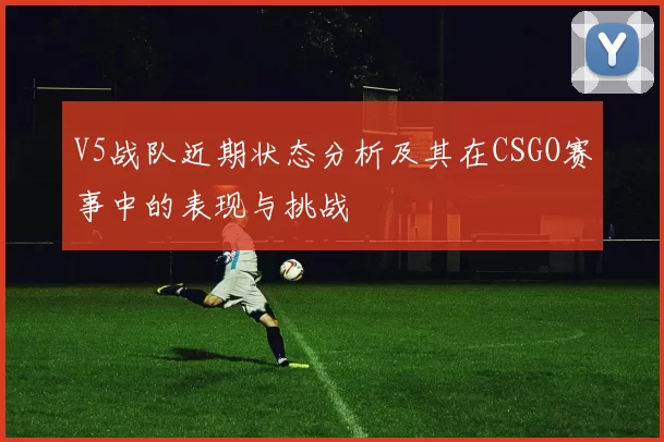 V5战队近期状态分析及其在CSGO赛事中的表现与挑战