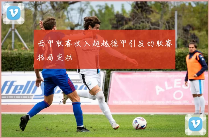 西甲联赛收入超越德甲引发的联赛格局变动