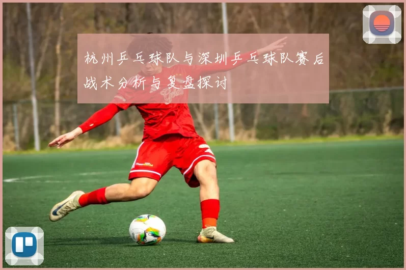 杭州乒乓球队与深圳乒乓球队赛后战术分析与复盘探讨