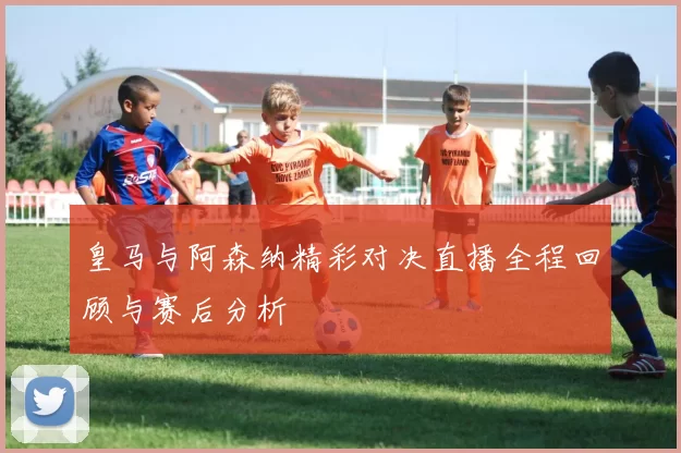 皇马与阿森纳精彩对决直播全程回顾与赛后分析