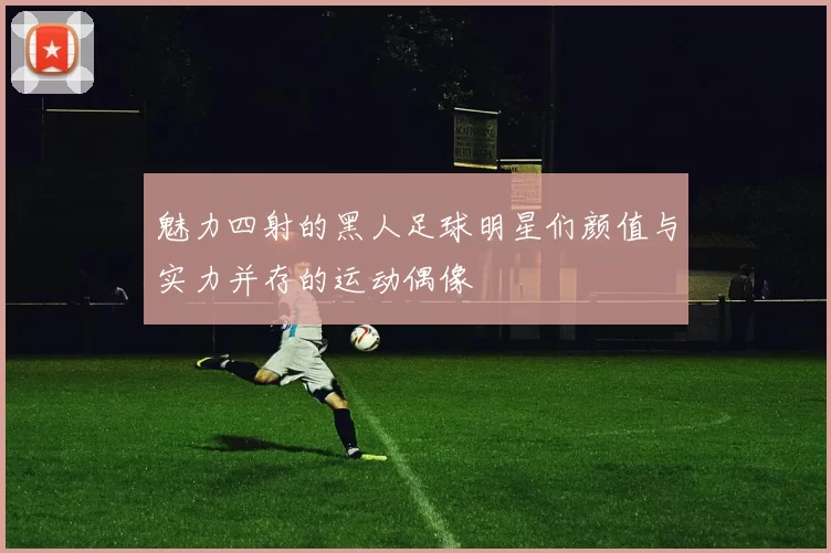 魅力四射的黑人足球明星们颜值与实力并存的运动偶像