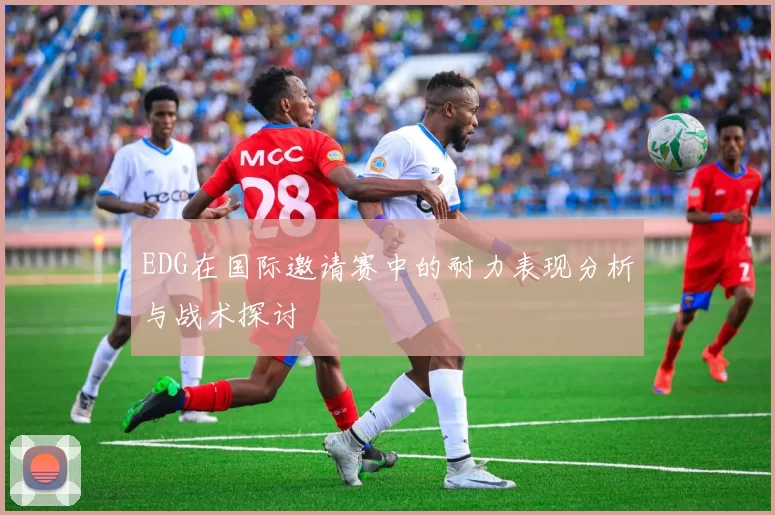 EDG在国际邀请赛中的耐力表现分析与战术探讨