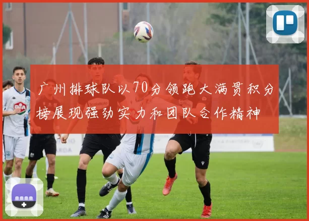 广州排球队以70分领跑大满贯积分榜展现强劲实力和团队合作精神
