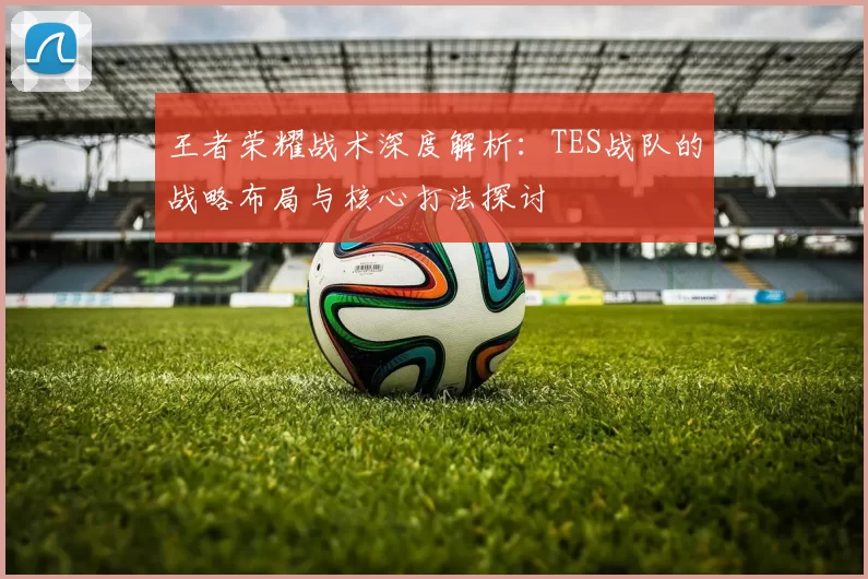 王者荣耀战术深度解析：TES战队的战略布局与核心打法探讨