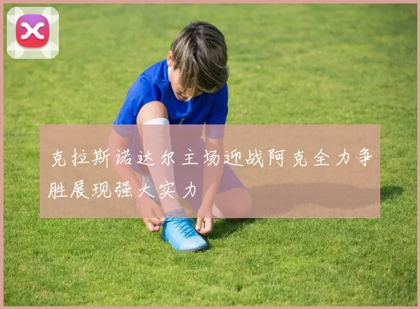 克拉斯诺达尔主场迎战阿克全力争胜展现强大实力