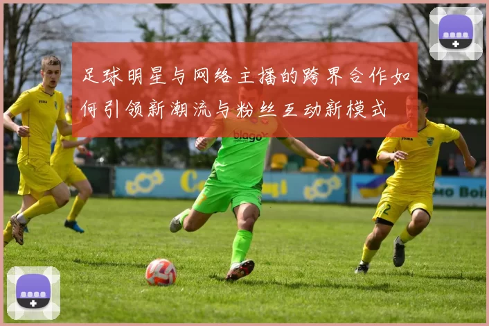 足球明星与网络主播的跨界合作如何引领新潮流与粉丝互动新模式