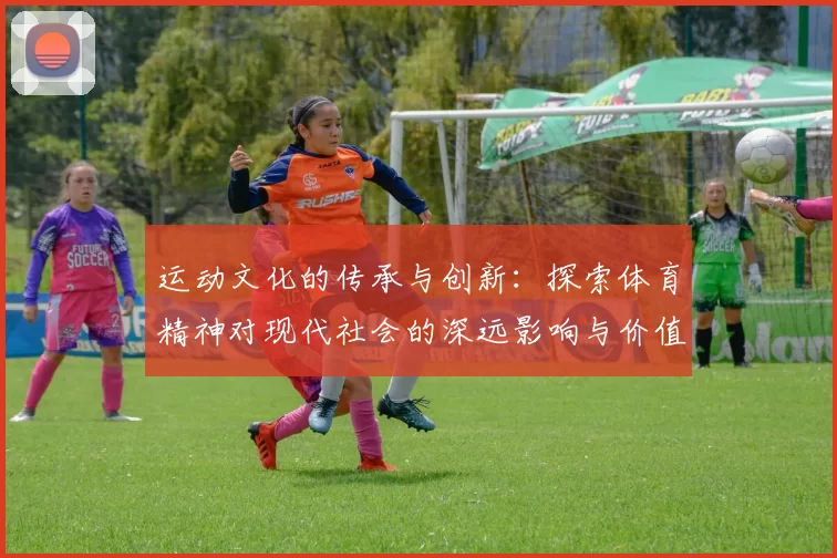 运动文化的传承与创新：探索体育精神对现代社会的深远影响与价值体现
