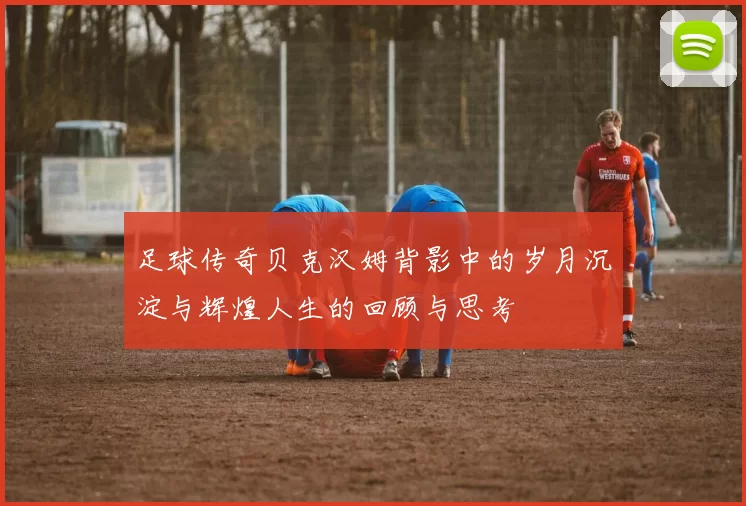 足球传奇贝克汉姆背影中的岁月沉淀与辉煌人生的回顾与思考