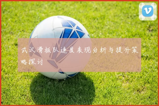 武汉滑板队速度表现分析与提升策略探讨