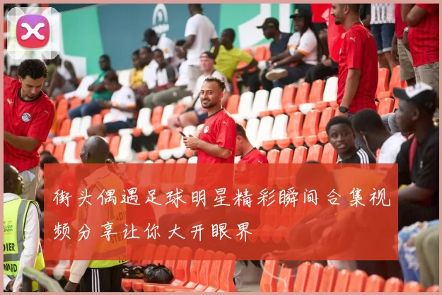 街头偶遇足球明星精彩瞬间合集视频分享让你大开眼界