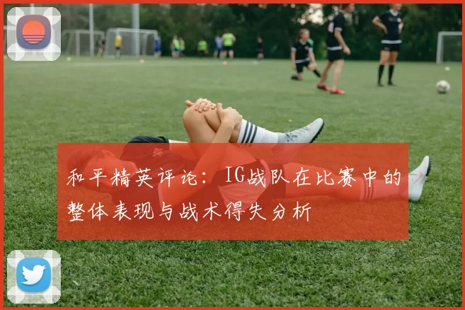 和平精英评论：IG战队在比赛中的整体表现与战术得失分析