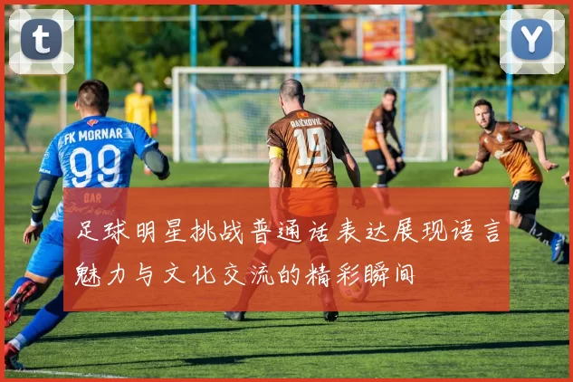 足球明星挑战普通话表达展现语言魅力与文化交流的精彩瞬间