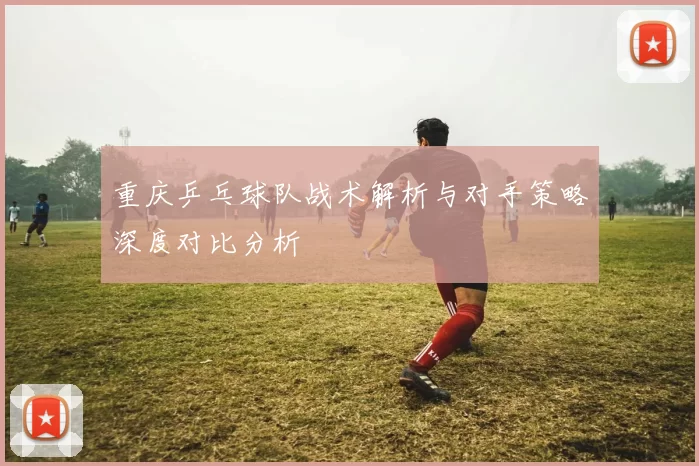 重庆乒乓球队战术解析与对手策略深度对比分析