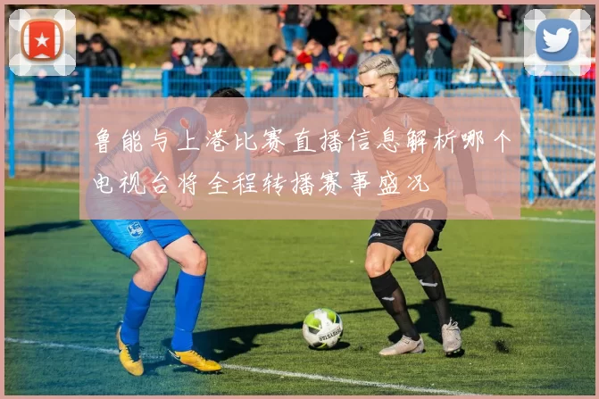 鲁能与上港比赛直播信息解析哪个电视台将全程转播赛事盛况