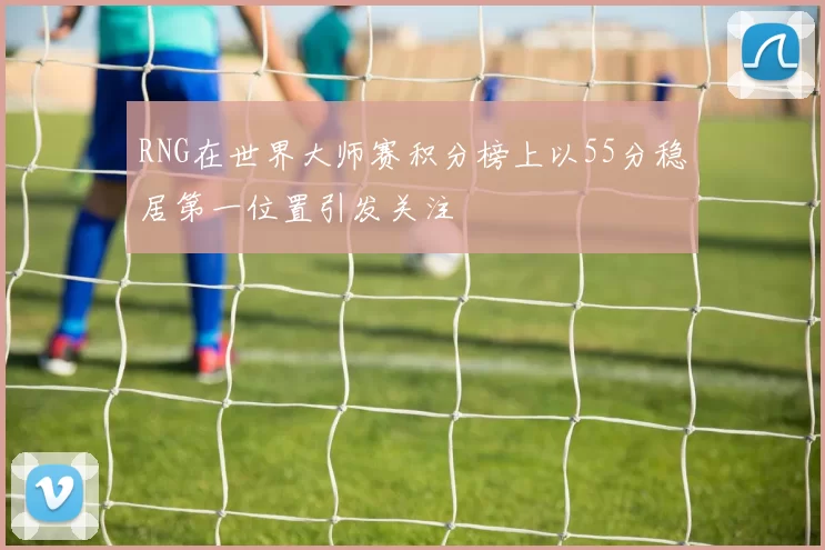 RNG在世界大师赛积分榜上以55分稳居第一位置引发关注