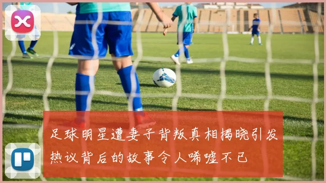 足球明星遭妻子背叛真相揭晓引发热议背后的故事令人唏嘘不已