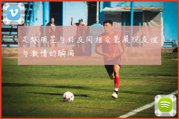 足球明星与好友同框合影展现友谊与激情的瞬间