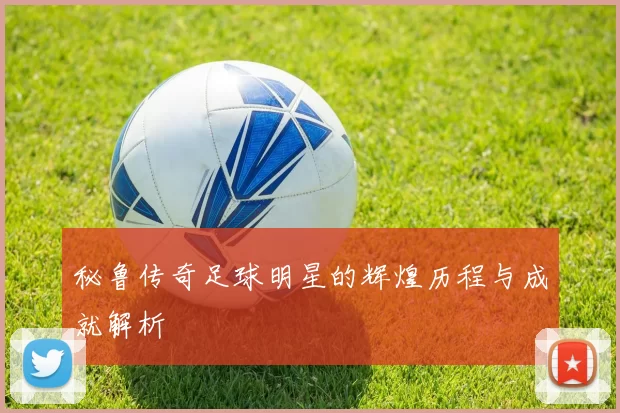 秘鲁传奇足球明星的辉煌历程与成就解析