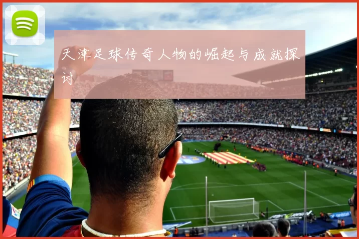天津足球传奇人物的崛起与成就探讨