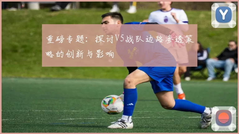 重磅专题：探讨V5战队边路渗透策略的创新与影响