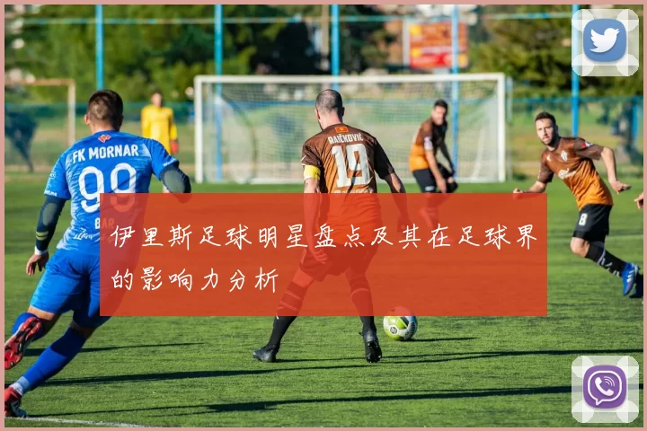 伊里斯足球明星盘点及其在足球界的影响力分析