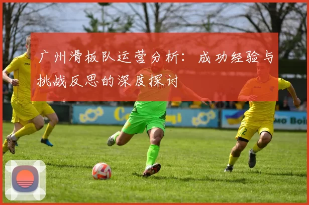 广州滑板队运营分析：成功经验与挑战反思的深度探讨