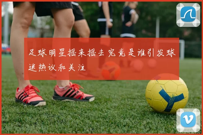 足球明星摇来摇去究竟是谁引发球迷热议和关注