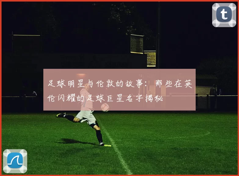 足球明星与伦敦的故事：那些在英伦闪耀的足球巨星名字揭秘