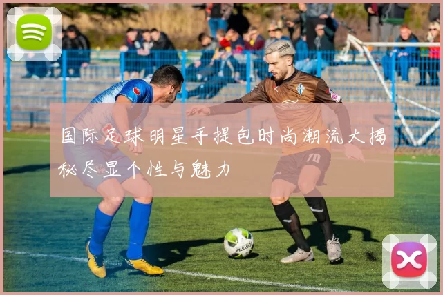 国际足球明星手提包时尚潮流大揭秘尽显个性与魅力