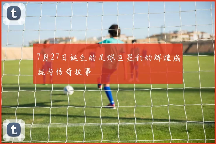 7月27日诞生的足球巨星们的辉煌成就与传奇故事