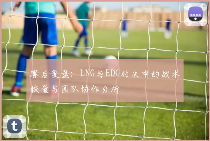 赛后复盘：LNG与EDG对决中的战术较量与团队协作分析