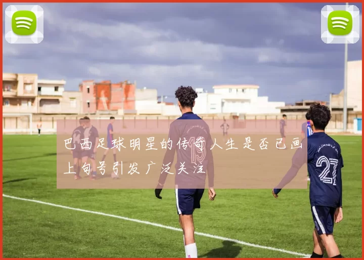 巴西足球明星的传奇人生是否已画上句号引发广泛关注