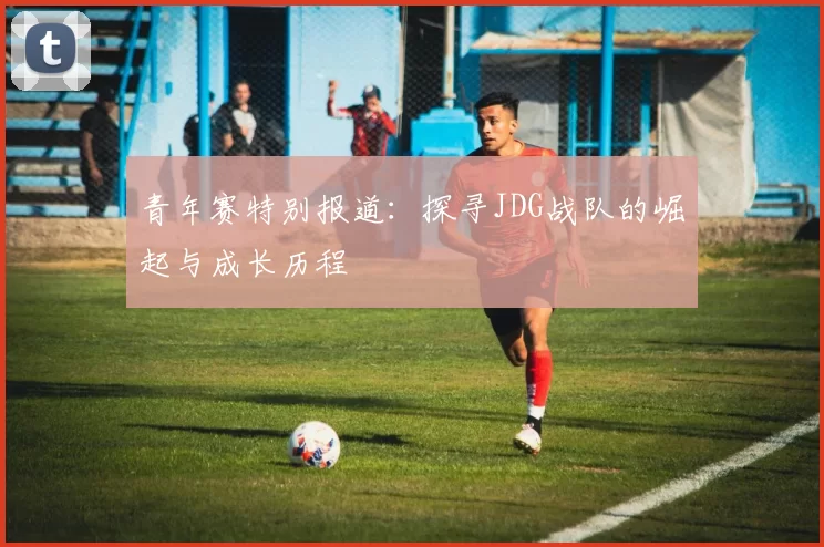 青年赛特别报道：探寻JDG战队的崛起与成长历程