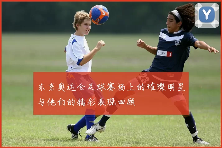 东京奥运会足球赛场上的璀璨明星与他们的精彩表现回顾
